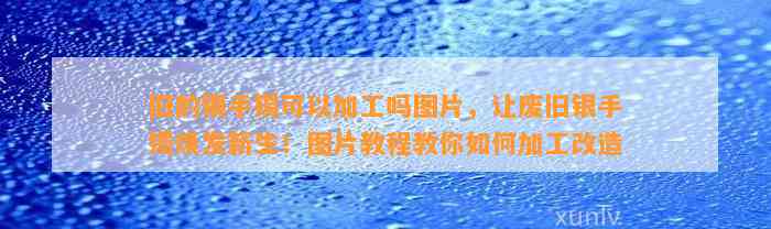 旧的银手镯可以加工吗图片，让废旧银手镯焕发新生！图片教程教你怎样加工改造