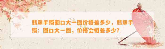 翡翠手镯圈口大一圈价格差多少，翡翠手镯：圈口大一圈，价格会相差多少？