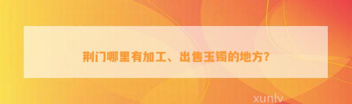 荆门哪里有加工、出售玉镯的地方？