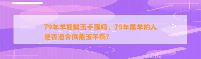 79年羊能戴玉手镯吗，79年属羊的人是不是适合佩戴玉手镯？