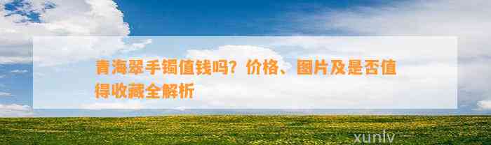 青海翠手镯值钱吗？价格、图片及是不是值得收藏全解析