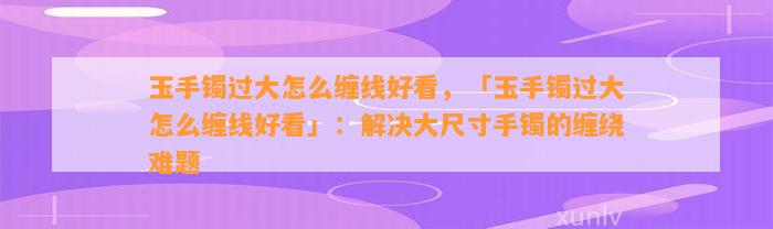 玉手镯过大怎么缠线好看，「玉手镯过大怎么缠线好看」：解决大尺寸手镯的缠绕难题