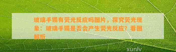 玻璃手镯有荧光反应吗图片，探究荧光现象：玻璃手镯是不是会产生荧光反应？看图解析