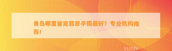 青岛哪里鉴定翡翠手镯最好？专业机构推荐！