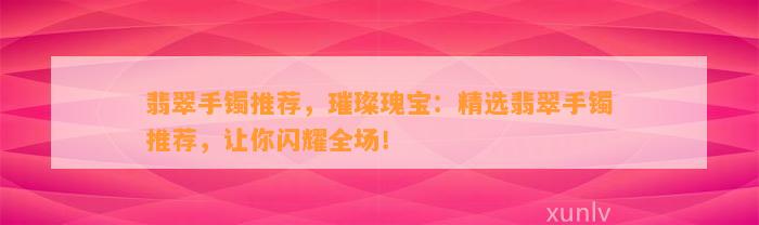 翡翠手镯推荐，璀璨瑰宝：精选翡翠手镯推荐，让你闪耀全场！