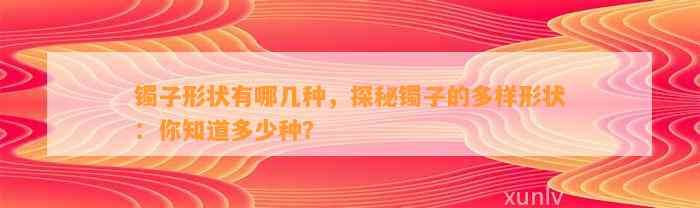 镯子形状有哪几种，探秘镯子的多样形状：你知道多少种？