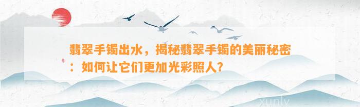 翡翠手镯出水，揭秘翡翠手镯的美丽秘密：怎样让它们更加光彩照人？