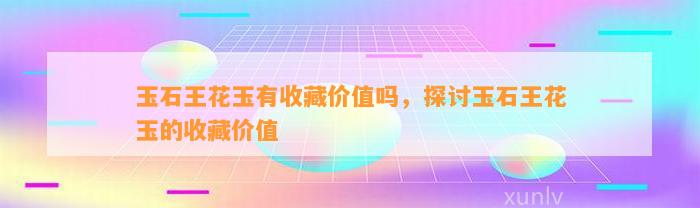 玉石王花玉有收藏价值吗，探讨玉石王花玉的收藏价值