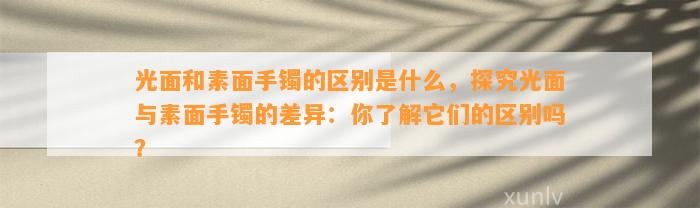 光面和素面手镯的区别是什么，探究光面与素面手镯的差异：你熟悉它们的区别吗？