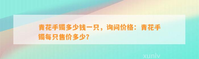 青花手镯多少钱一只，询问价格：青花手镯每只售价多少？