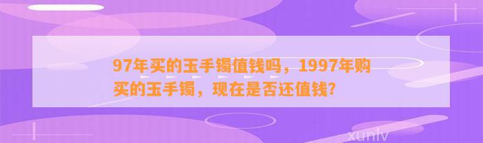 97年买的玉手镯值钱吗，1997年购买的玉手镯，现在是不是还值钱？