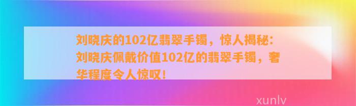 刘晓庆的102亿翡翠手镯，惊人揭秘：刘晓庆佩戴价值102亿的翡翠手镯，奢华程度令人惊叹！