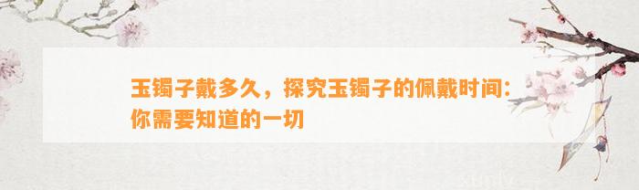 玉镯子戴多久，探究玉镯子的佩戴时间：你需要知道的一切