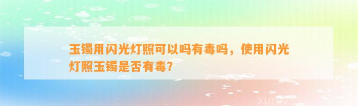 玉镯用闪光灯照可以吗有毒吗，采用闪光灯照玉镯是不是有毒？