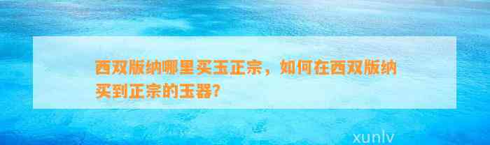 西双版纳哪里买玉正宗，怎样在西双版纳买到正宗的玉器？