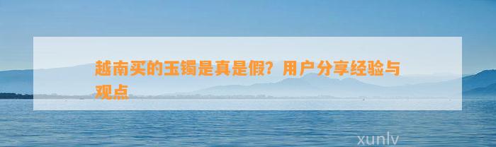 越南买的玉镯是真是假？客户分享经验与观点