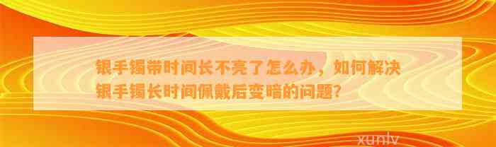 银手镯带时间长不亮了怎么办，怎样解决银手镯长时间佩戴后变暗的疑问？