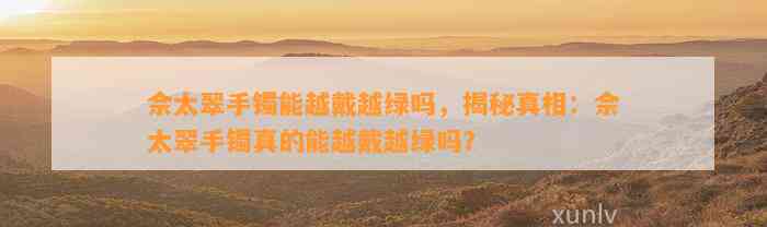 佘太翠手镯能越戴越绿吗，揭秘真相：佘太翠手镯真的能越戴越绿吗？