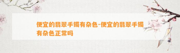 便宜的翡翠手镯有杂色-便宜的翡翠手镯有杂色正常吗