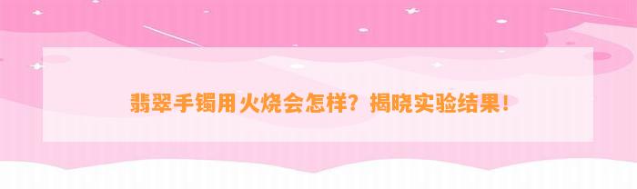 翡翠手镯用火烧会怎样？揭晓实验结果！