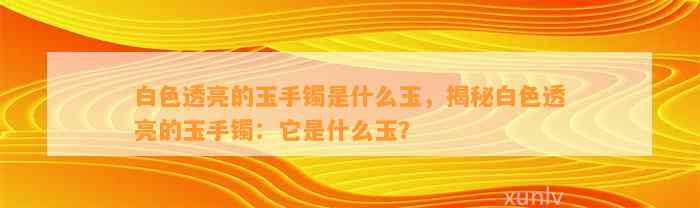 白色透亮的玉手镯是什么玉，揭秘白色透亮的玉手镯：它是什么玉？