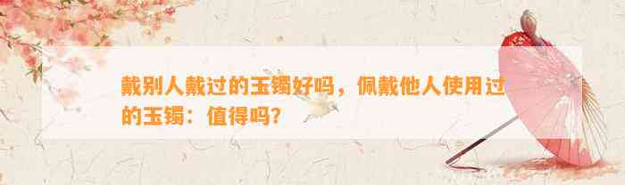 戴别人戴过的玉镯好吗，佩戴他人采用过的玉镯：值得吗？