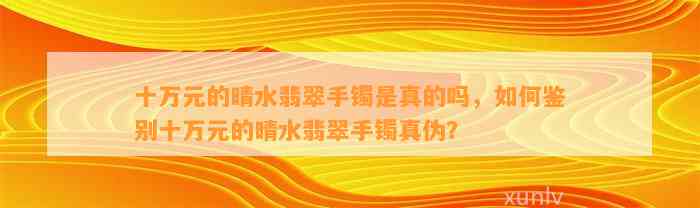 十万元的晴水翡翠手镯是真的吗，怎样鉴别十万元的晴水翡翠手镯真伪？