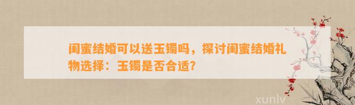 闺蜜结婚可以送玉镯吗，探讨闺蜜结婚礼物选择：玉镯是不是合适？