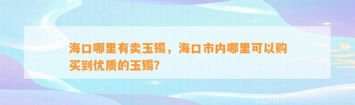 海口哪里有卖玉镯，海口市内哪里可以购买到优质的玉镯？