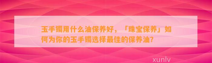 玉手镯用什么油保养好，「珠宝保养」怎样为你的玉手镯选择最佳的保养油？