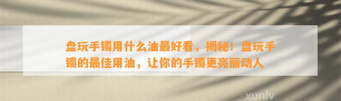 盘玩手镯用什么油最好看，揭秘！盘玩手镯的最佳用油，让你的手镯更亮丽动人