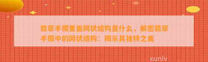 翡翠手镯里面网状结构是什么，解密翡翠手镯中的网状结构：揭示其特别之美