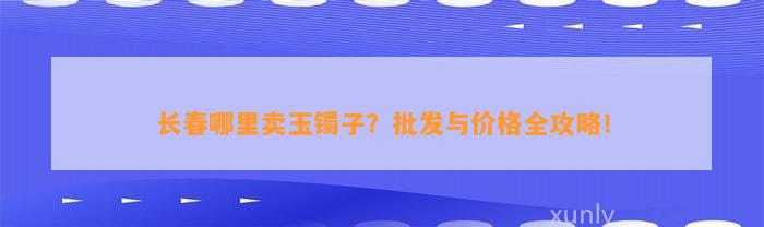 长春哪里卖玉镯子？批发与价格全攻略！