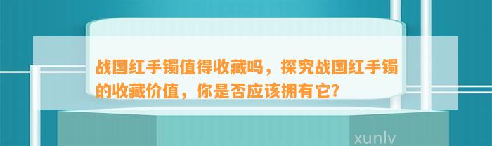 战国红手镯值得收藏吗，探究战国红手镯的收藏价值，你是不是应拥有它？