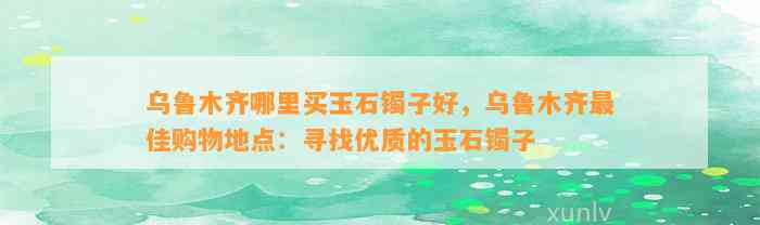 乌鲁木齐哪里买玉石镯子好，乌鲁木齐最佳购物地点：寻找优质的玉石镯子