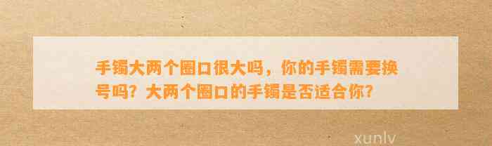 手镯大两个圈口很大吗，你的手镯需要换号吗？大两个圈口的手镯是不是适合你？