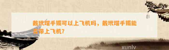 戴玳瑁手镯可以上飞机吗，戴玳瑁手镯能否带上飞机？