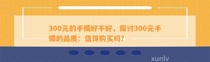 300元的手镯好不好，探讨300元手镯的品质：值得购买吗？