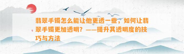 翡翠手镯怎么能让他更透部分，怎样让翡翠手镯更加透明？——提升其透明度的技巧与方法