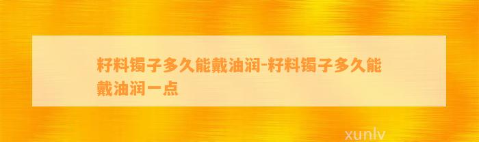 籽料镯子多久能戴油润-籽料镯子多久能戴油润一点