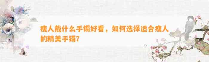 瘦人戴什么手镯好看，怎样选择适合瘦人的精美手镯？