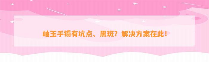 岫玉手镯有坑点、黑斑？解决方案在此！