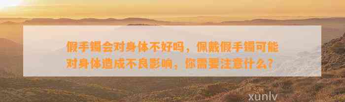 假手镯会对身体不好吗，佩戴假手镯可能对身体造成不良作用，你需要留意什么？