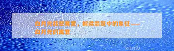 白月光翡翠寓意，解读翡翠中的象征——白月光的寓意