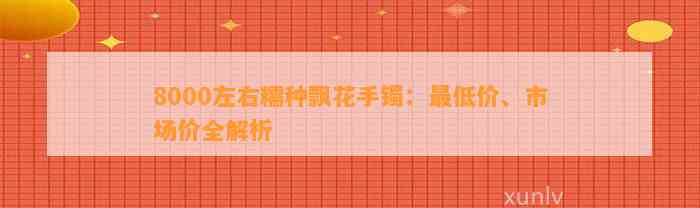 8000左右糯种飘花手镯：最低价、市场价全解析