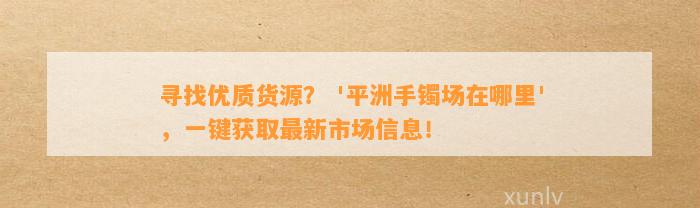 寻找优质货源？ '平洲手镯场在哪里'，一键获取最新市场信息！