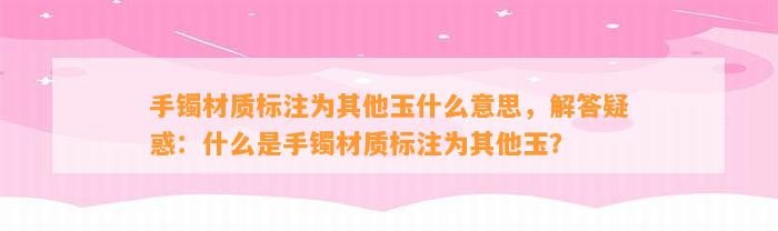 手镯材质标注为其他玉什么意思，解答疑惑：什么是手镯材质标注为其他玉？