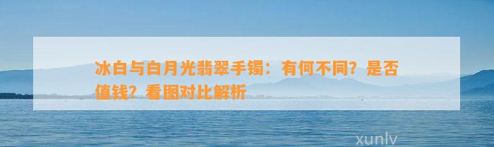 冰白与白月光翡翠手镯：有何不同？是不是值钱？看图对比解析