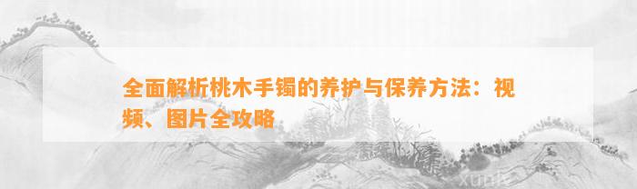 全面解析桃木手镯的养护与保养方法：视频、图片全攻略