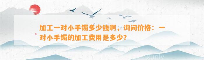 加工一对小手镯多少钱啊，询问价格：一对小手镯的加工费用是多少？